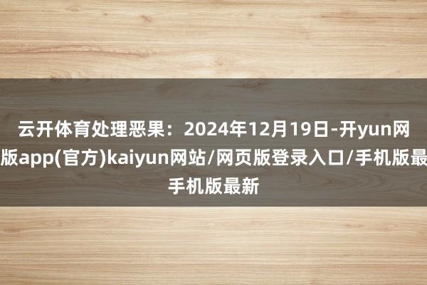 云开体育处理恶果：2024年12月19日-开yun网页版app(官方)kaiyun网站/网页版登录入口/手机版最新