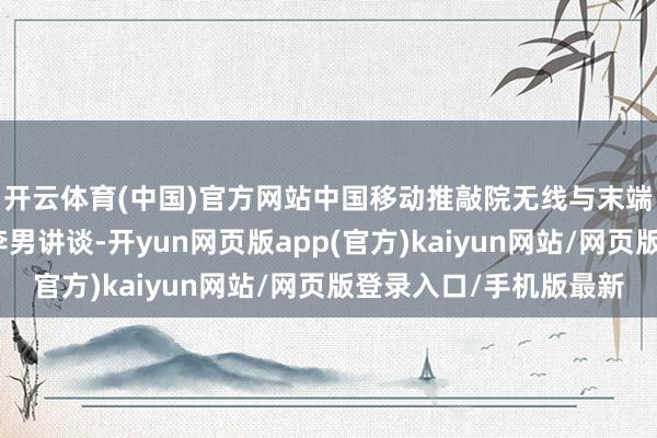 开云体育(中国)官方网站中国移动推敲院无线与末端技艺推敲所副长处李男讲谈-开yun网页版app(官方)kaiyun网站/网页版登录入口/手机版最新