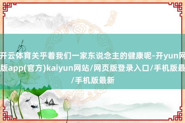 开云体育关乎着我们一家东说念主的健康呢-开yun网页版app(官方)kaiyun网站/网页版登录入口/手机版最新