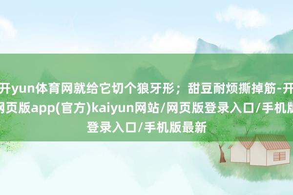 开yun体育网就给它切个狼牙形；甜豆耐烦撕掉筋-开yun网页版app(官方)kaiyun网站/网页版登录入口/手机版最新