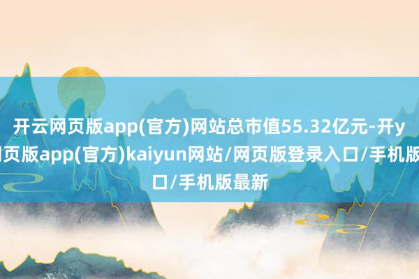 开云网页版app(官方)网站总市值55.32亿元-开yun网页版app(官方)kaiyun网站/网页版登录入口/手机版最新