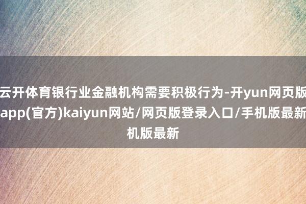 云开体育银行业金融机构需要积极行为-开yun网页版app(官方)kaiyun网站/网页版登录入口/手机版最新