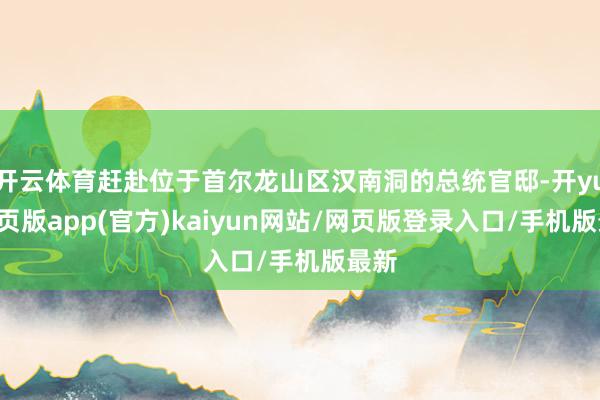 开云体育赶赴位于首尔龙山区汉南洞的总统官邸-开yun网页版app(官方)kaiyun网站/网页版登录入口/手机版最新