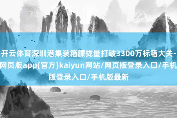 开云体育深圳港集装箱朦拢量打破3300万标箱大关-开yun网页版app(官方)kaiyun网站/网页版登录入口/手机版最新