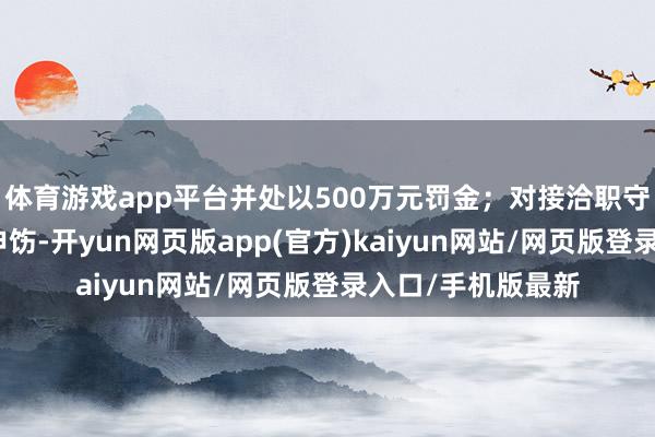 体育游戏app平台并处以500万元罚金；对接洽职守东说念主员赐与申饬-开yun网页版app(官方)kaiyun网站/网页版登录入口/手机版最新