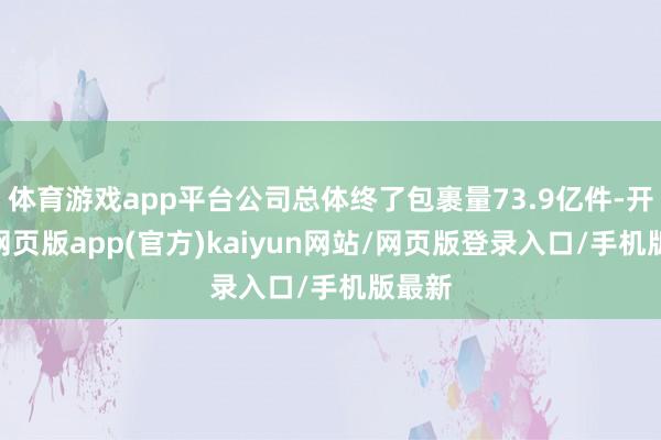 体育游戏app平台公司总体终了包裹量73.9亿件-开yun网页版app(官方)kaiyun网站/网页版登录入口/手机版最新