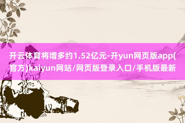 开云体育将增多约1.52亿元-开yun网页版app(官方)kaiyun网站/网页版登录入口/手机版最新