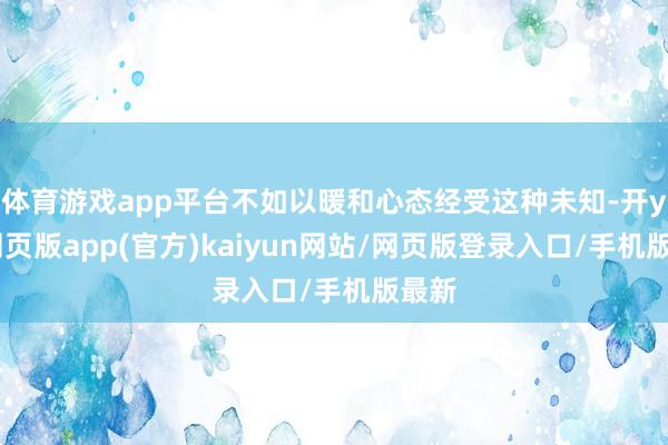 体育游戏app平台不如以暖和心态经受这种未知-开yun网页版app(官方)kaiyun网站/网页版登录入口/手机版最新