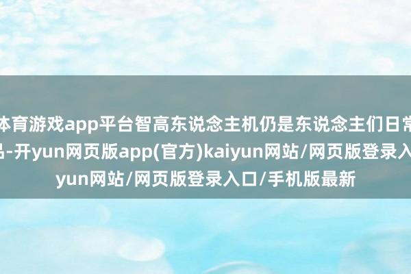 体育游戏app平台智高东说念主机仍是东说念主们日常糊口中的必需品-开yun网页版app(官方)kaiyun网站/网页版登录入口/手机版最新