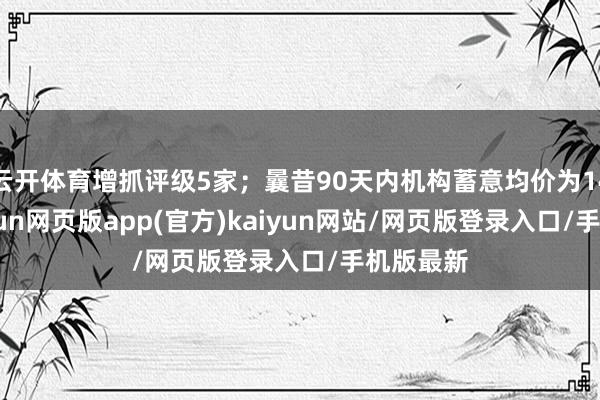 云开体育增抓评级5家;曩昔90天内机构蓄意均价为14.46-开yun网页版app(官方)kaiyun网站/网页版登录入口/手机版最新