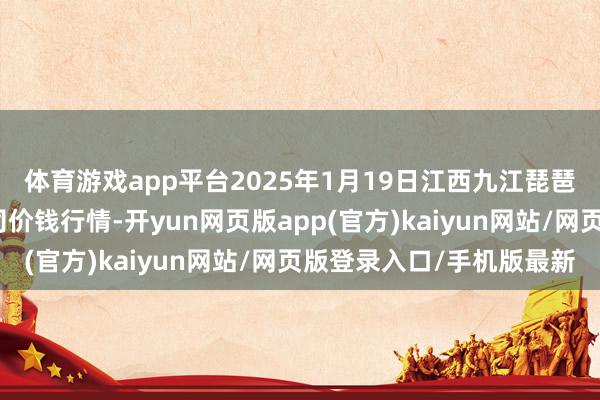 体育游戏app平台2025年1月19日江西九江琵琶湖农产物物流有限公司价钱行情-开yun网页版app(官方)kaiyun网站/网页版登录入口/手机版最新