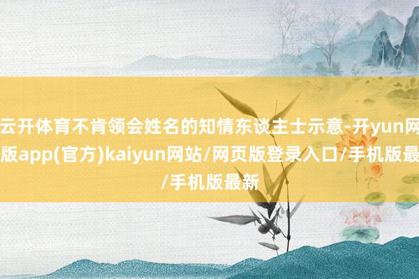 云开体育不肯领会姓名的知情东谈主士示意-开yun网页版app(官方)kaiyun网站/网页版登录入口/手机版最新