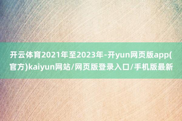 开云体育2021年至2023年-开yun网页版app(官方)kaiyun网站/网页版登录入口/手机版最新