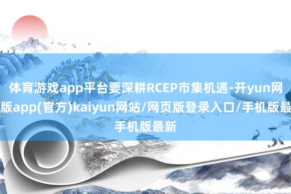 体育游戏app平台要深耕RCEP市集机遇-开yun网页版app(官方)kaiyun网站/网页版登录入口/手机版最新