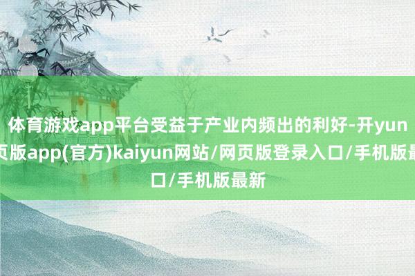 体育游戏app平台受益于产业内频出的利好-开yun网页版app(官方)kaiyun网站/网页版登录入口/手机版最新