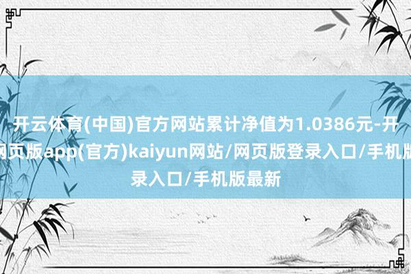 开云体育(中国)官方网站累计净值为1.0386元-开yun网页版app(官方)kaiyun网站/网页版登录入口/手机版最新