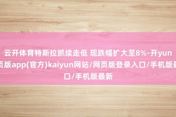 云开体育特斯拉抓续走低 现跌幅扩大至8%-开yun网页版app(官方)kaiyun网站/网页版登录入口/手机版最新