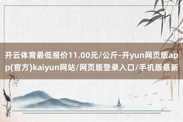 开云体育最低报价11.00元/公斤-开yun网页版app(官方)kaiyun网站/网页版登录入口/手机版最新