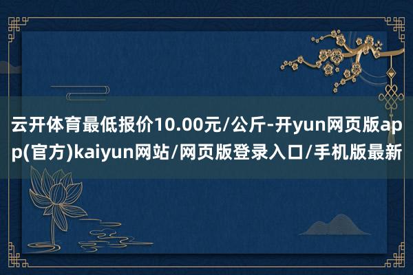 云开体育最低报价10.00元/公斤-开yun网页版app(官方)kaiyun网站/网页版登录入口/手机版最新