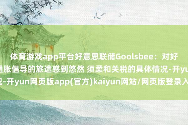 体育游戏app平台好意思联储Goolsbee：对好意思联储处于已矣2%通胀倡导的旅途感到悠然 须柔和关税的具体情况-开yun网页版app(官方)kaiyun网站/网页版登录入口/手机版最新