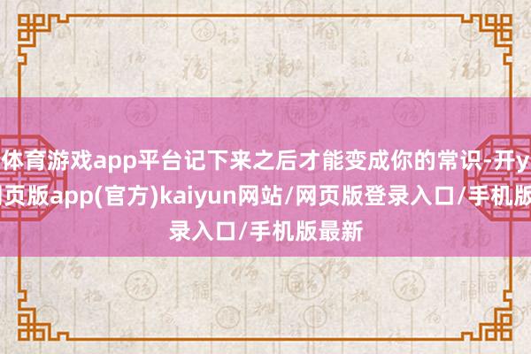 体育游戏app平台记下来之后才能变成你的常识-开yun网页版app(官方)kaiyun网站/网页版登录入口/手机版最新