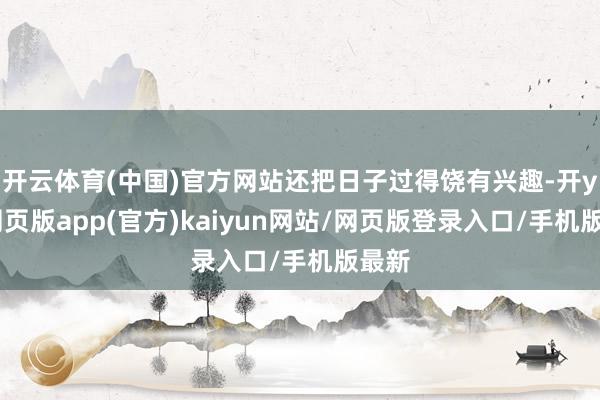 开云体育(中国)官方网站还把日子过得饶有兴趣-开yun网页版app(官方)kaiyun网站/网页版登录入口/手机版最新