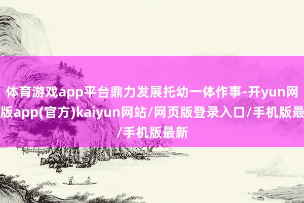 体育游戏app平台鼎力发展托幼一体作事-开yun网页版app(官方)kaiyun网站/网页版登录入口/手机版最新