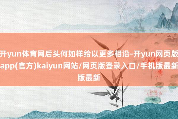 开yun体育网后头何如样给以更多相沿-开yun网页版app(官方)kaiyun网站/网页版登录入口/手机版最新