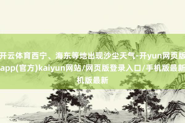 开云体育西宁、海东等地出现沙尘天气-开yun网页版app(官方)kaiyun网站/网页版登录入口/手机版最新