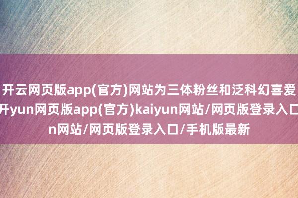 开云网页版app(官方)网站为三体粉丝和泛科幻喜爱东说念主群-开yun网页版app(官方)kaiyun网站/网页版登录入口/手机版最新