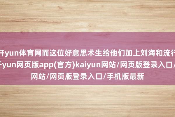 开yun体育网而这位好意思术生给他们加上刘海和流行的发型后-开yun网页版app(官方)kaiyun网站/网页版登录入口/手机版最新