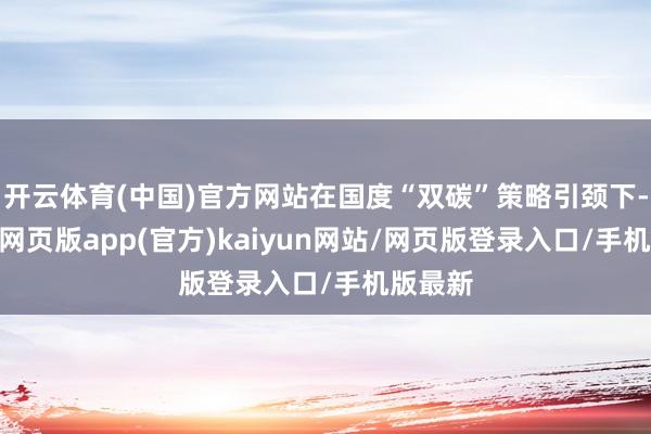 开云体育(中国)官方网站在国度“双碳”策略引颈下-开yun网页版app(官方)kaiyun网站/网页版登录入口/手机版最新