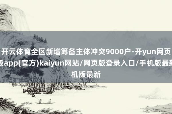 开云体育全区新增筹备主体冲突9000户-开yun网页版app(官方)kaiyun网站/网页版登录入口/手机版最新