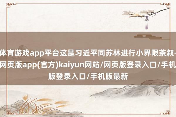 体育游戏app平台这是习近平同苏林进行小界限茶叙-开yun网页版app(官方)kaiyun网站/网页版登录入口/手机版最新