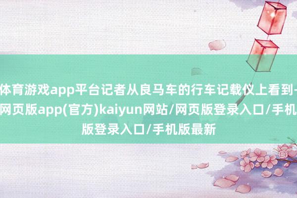 体育游戏app平台记者从良马车的行车记载仪上看到-开yun网页版app(官方)kaiyun网站/网页版登录入口/手机版最新
