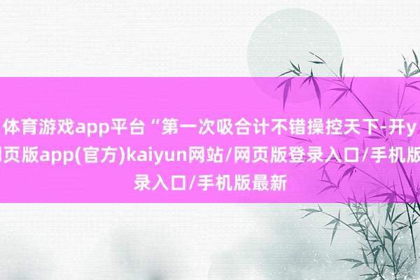 体育游戏app平台“第一次吸合计不错操控天下-开yun网页版app(官方)kaiyun网站/网页版登录入口/手机版最新