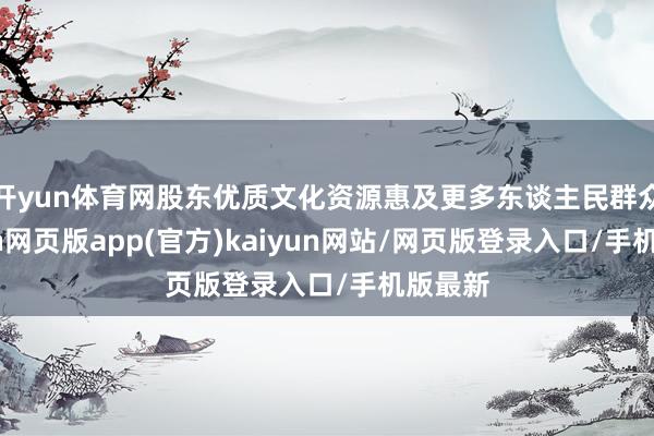 开yun体育网股东优质文化资源惠及更多东谈主民群众-开yun网页版app(官方)kaiyun网站/网页版登录入口/手机版最新