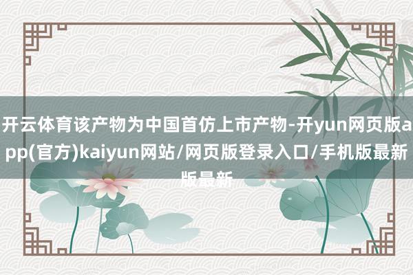 开云体育该产物为中国首仿上市产物-开yun网页版app(官方)kaiyun网站/网页版登录入口/手机版最新