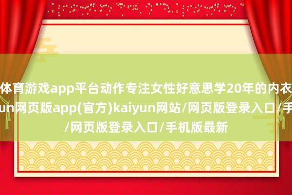 体育游戏app平台动作专注女性好意思学20年的内衣品牌-开yun网页版app(官方)kaiyun网站/网页版登录入口/手机版最新