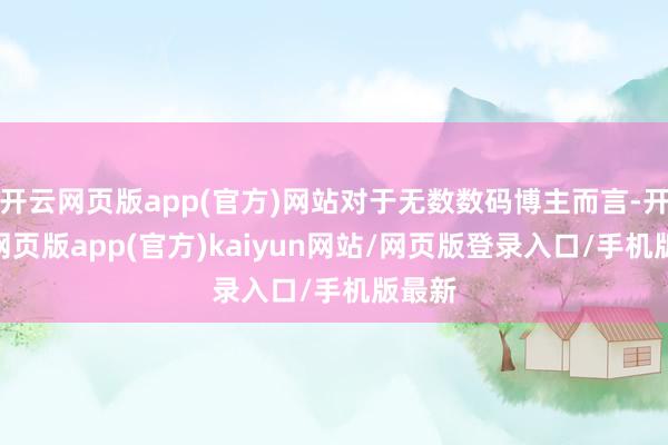 开云网页版app(官方)网站对于无数数码博主而言-开yun网页版app(官方)kaiyun网站/网页版登录入口/手机版最新