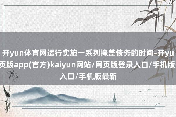 开yun体育网运行实施一系列掩盖债务的时间-开yun网页版app(官方)kaiyun网站/网页版登录入口/手机版最新