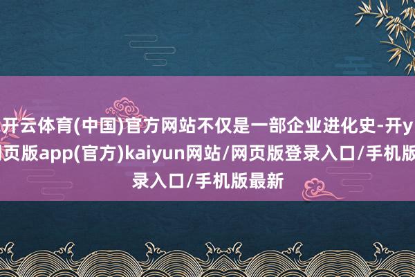 开云体育(中国)官方网站不仅是一部企业进化史-开yun网页版app(官方)kaiyun网站/网页版登录入口/手机版最新