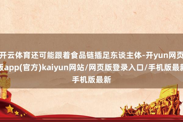 开云体育还可能跟着食品链插足东谈主体-开yun网页版app(官方)kaiyun网站/网页版登录入口/手机版最新