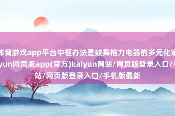 体育游戏app平台中枢办法是鼓舞格力电器的多元化家具布局-开yun网页版app(官方)kaiyun网站/网页版登录入口/手机版最新