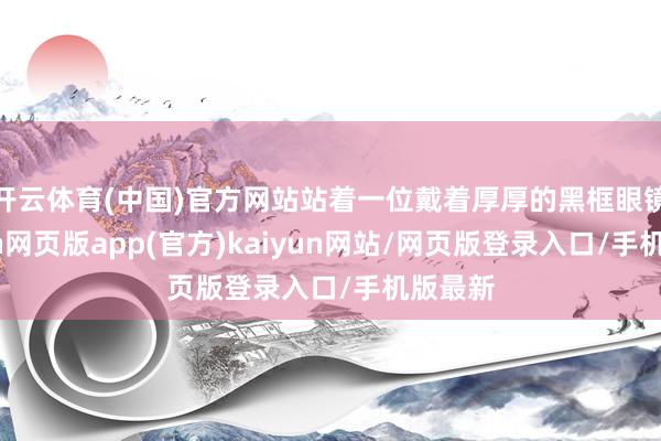 开云体育(中国)官方网站站着一位戴着厚厚的黑框眼镜-开yun网页版app(官方)kaiyun网站/网页版登录入口/手机版最新