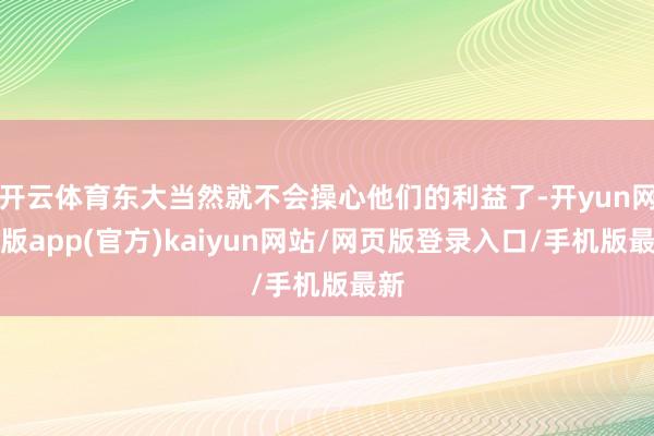 开云体育东大当然就不会操心他们的利益了-开yun网页版app(官方)kaiyun网站/网页版登录入口/手机版最新