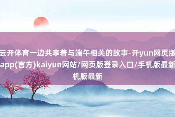 云开体育一边共享着与端午相关的故事-开yun网页版app(官方)kaiyun网站/网页版登录入口/手机版最新