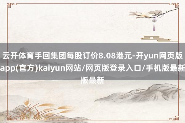 云开体育手回集团每股订价8.08港元-开yun网页版app(官方)kaiyun网站/网页版登录入口/手机版最新