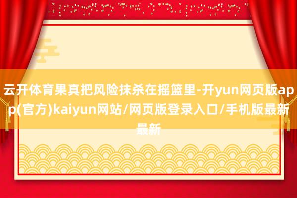 云开体育果真把风险抹杀在摇篮里-开yun网页版app(官方)kaiyun网站/网页版登录入口/手机版最新