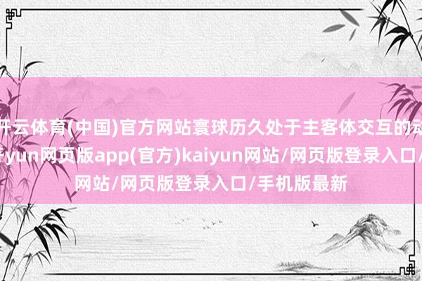 开云体育(中国)官方网站寰球历久处于主客体交互的动态建构中-开yun网页版app(官方)kaiyun网站/网页版登录入口/手机版最新
